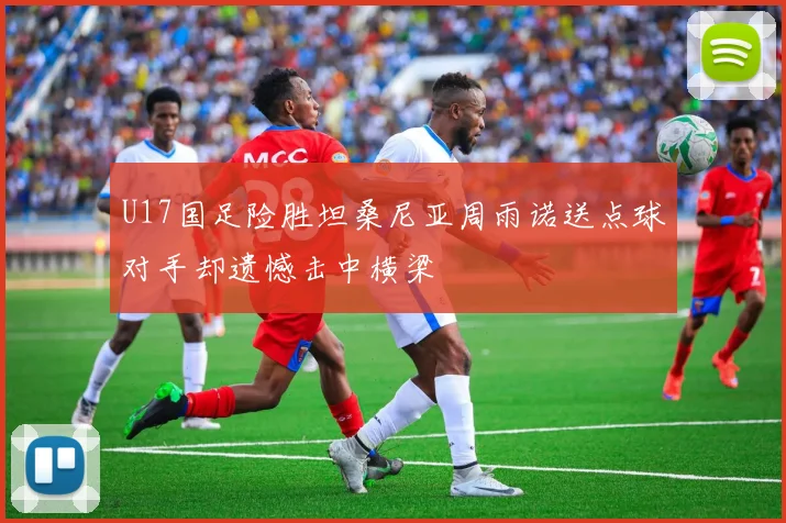 U17国足险胜坦桑尼亚周雨诺送点球对手却遗憾击中横梁
